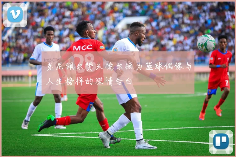 克尼佩尔赞米德尔顿为篮球偶像与人生榜样的深情告白
