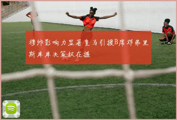 穆帅影响力显著皇马引援B席邓弗里斯库库决策权在握