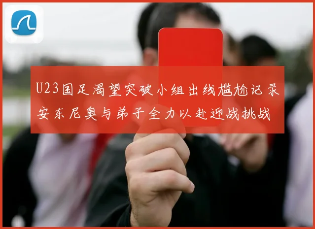 U23国足渴望突破小组出线尴尬记录安东尼奥与弟子全力以赴迎战挑战