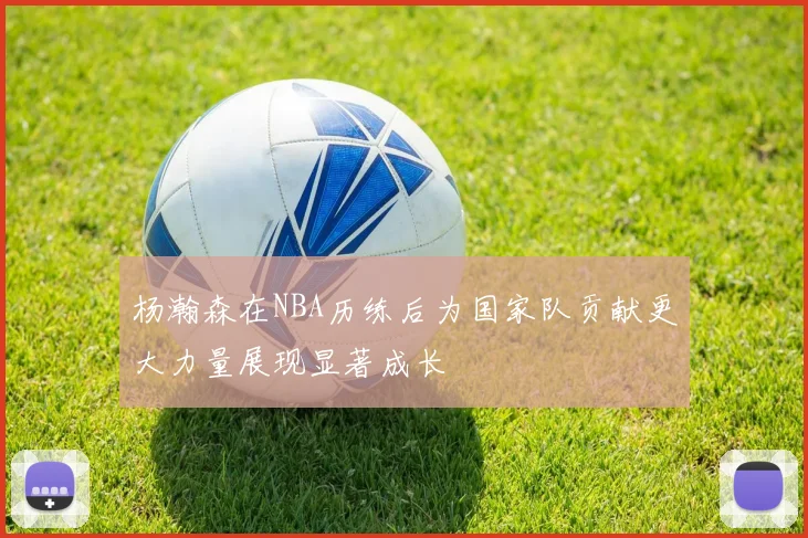 杨瀚森在NBA历练后为国家队贡献更大力量展现显著成长