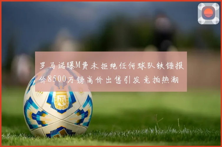 罗马诺曝M费未拒绝任何球队铁锤报价8500万镑高价出售引发竞拍热潮