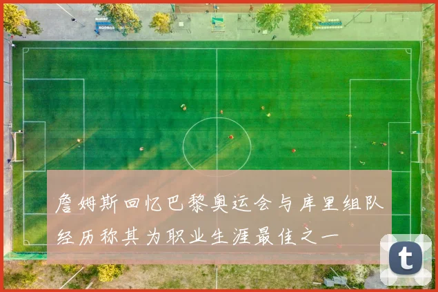 詹姆斯回忆巴黎奥运会与库里组队经历称其为职业生涯最佳之一