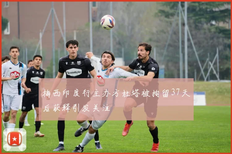 梅西印度行主办方杜塔被拘留37天后获释引发关注