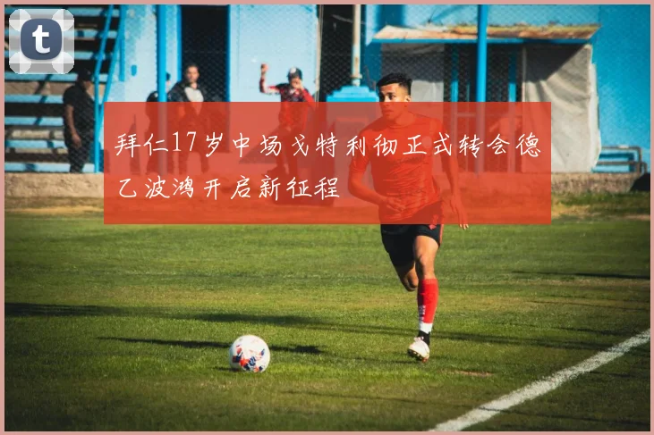 拜仁17岁中场戈特利彻正式转会德乙波鸿开启新征程