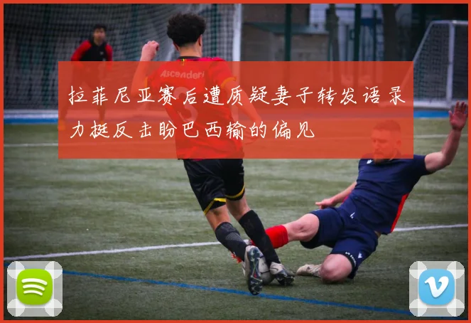 拉菲尼亚赛后遭质疑妻子转发语录力挺反击盼巴西输的偏见