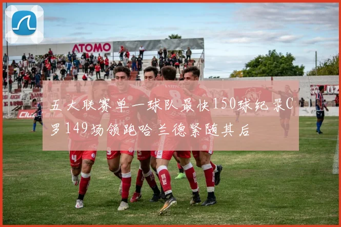 五大联赛单一球队最快150球纪录C罗149场领跑哈兰德紧随其后
