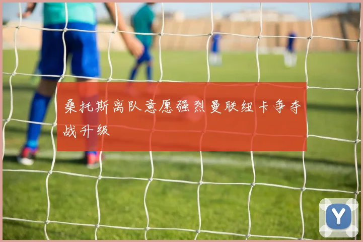 桑托斯离队意愿强烈曼联纽卡争夺战升级