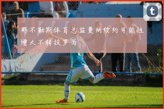 那不勒斯体育总监曼纳续约可能性增大不转投罗马