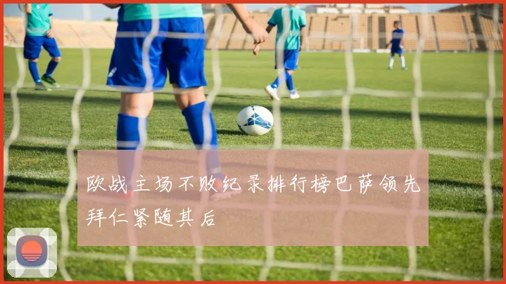 欧战主场不败纪录排行榜巴萨领先拜仁紧随其后