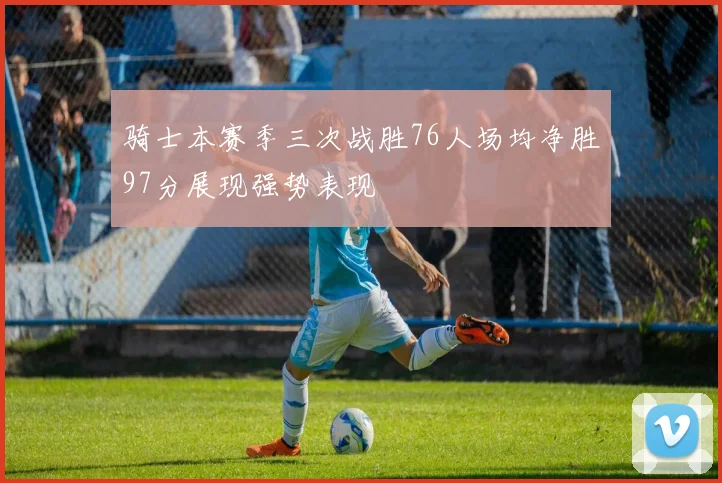 骑士本赛季三次战胜76人场均净胜97分展现强势表现