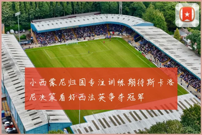小西蒙尼归国专注训练期待斯卡洛尼决策看好西法英争夺冠军