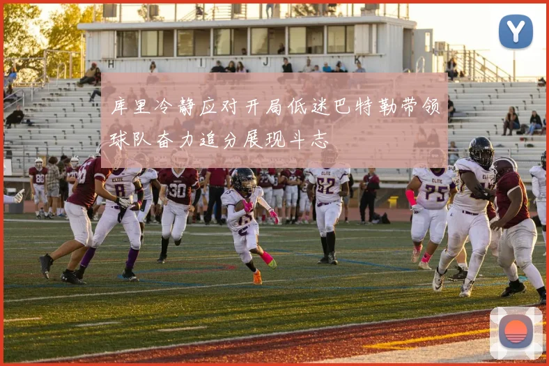 库里冷静应对开局低迷巴特勒带领球队奋力追分展现斗志