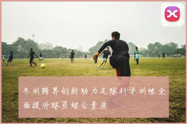 冬训跨界创新助力足球科学训练全面提升球员综合素质