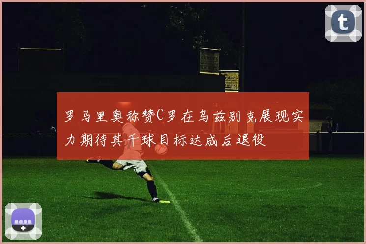 罗马里奥称赞C罗在乌兹别克展现实力期待其千球目标达成后退役