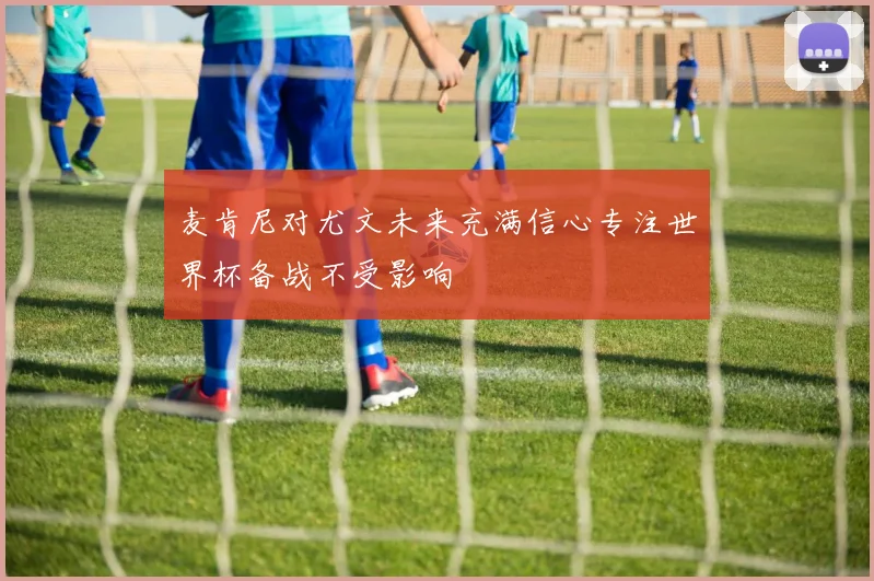 麦肯尼对尤文未来充满信心专注世界杯备战不受影响