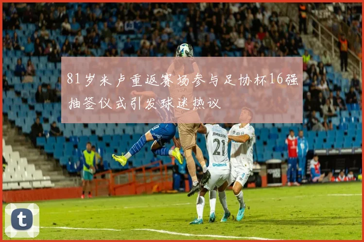 81岁米卢重返赛场参与足协杯16强抽签仪式引发球迷热议