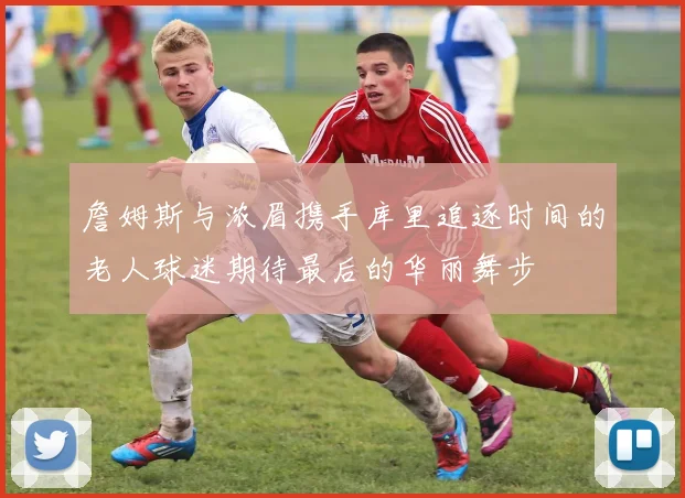 詹姆斯与浓眉携手库里追逐时间的老人球迷期待最后的华丽舞步