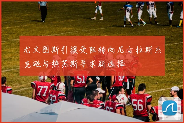 尤文图斯引援受阻转向尼古拉斯杰克逊与热苏斯寻求新选择