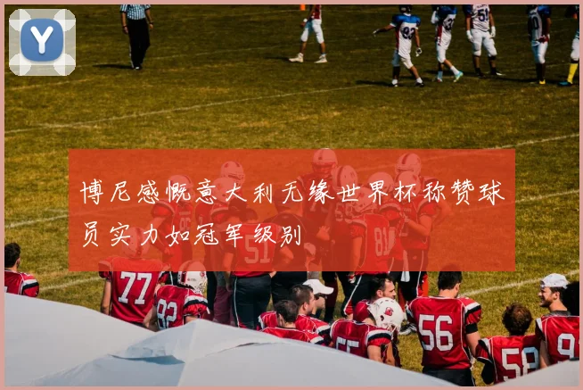 博尼感慨意大利无缘世界杯称赞球员实力如冠军级别
