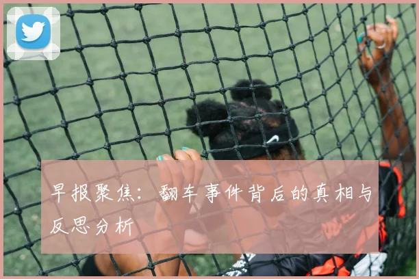 早报聚焦：翻车事件背后的真相与反思分析