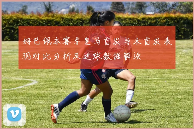 姆巴佩本赛季皇马首发与未首发表现对比分析及进球数据解读