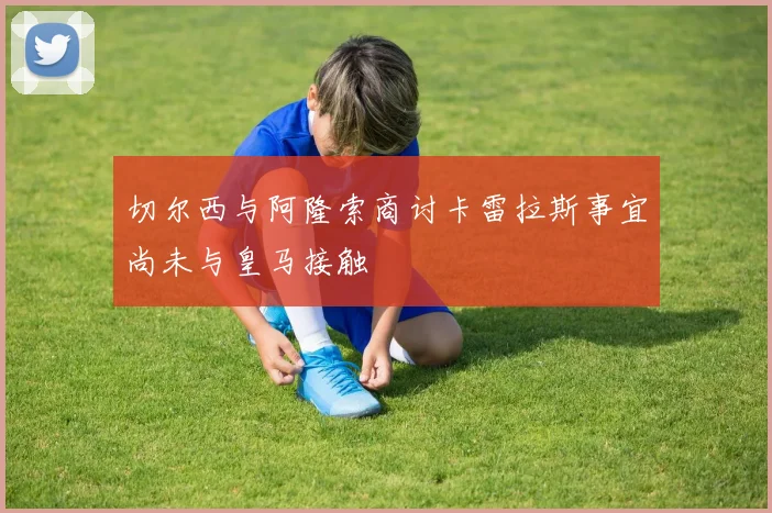切尔西与阿隆索商讨卡雷拉斯事宜尚未与皇马接触