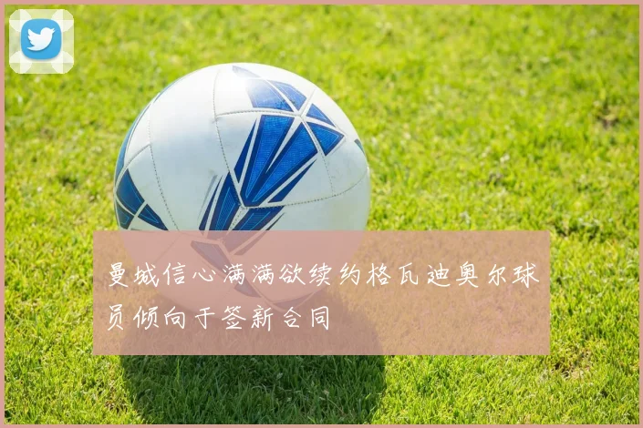 曼城信心满满欲续约格瓦迪奥尔球员倾向于签新合同