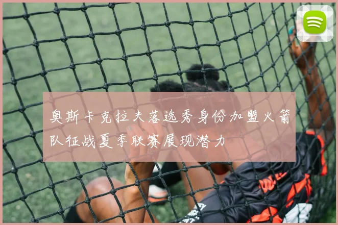 奥斯卡克拉夫落选秀身份加盟火箭队征战夏季联赛展现潜力