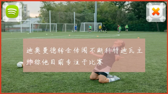 迪奥曼德转会传闻不断科特迪瓦主帅称他目前专注于比赛